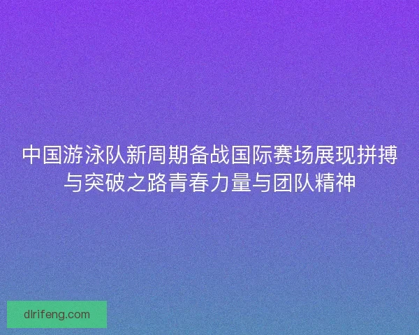 中国游泳队新周期备战国际赛场展现拼搏与突破之路青春力量与团队精神