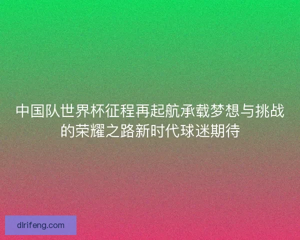 中国队世界杯征程再起航承载梦想与挑战的荣耀之路新时代球迷期待