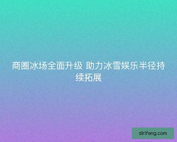 商圈冰场全面升级 助力冰雪娱乐半径持续拓展
