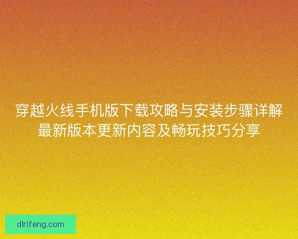 穿越火线手机版下载攻略与安装步骤详解最新版本更新内容及畅玩技巧分享