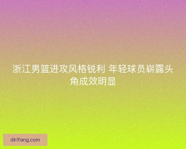 浙江男篮进攻风格锐利 年轻球员崭露头角成效明显