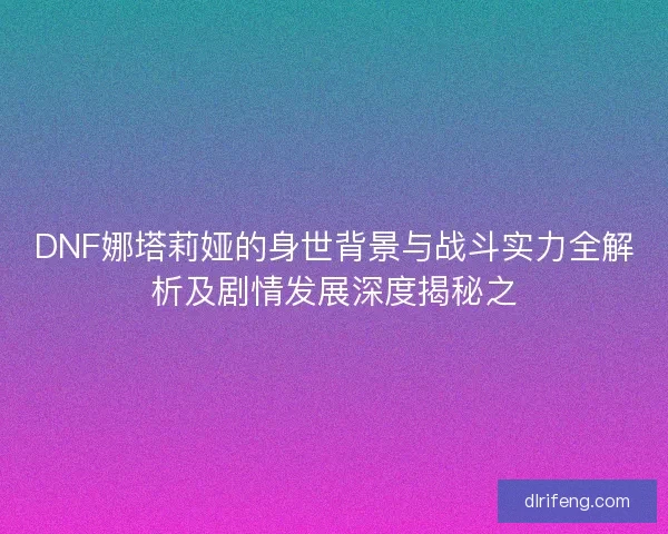 DNF娜塔莉娅的身世背景与战斗实力全解析及剧情发展深度揭秘之