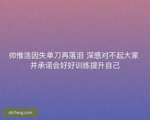 帅惟浩因失单刀再落泪 深感对不起大家 并承诺会好好训练提升自己