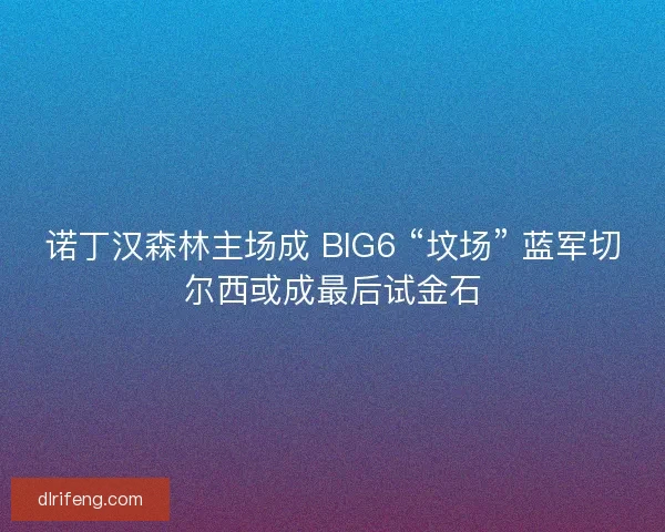 诺丁汉森林主场成 BIG6 “坟场” 蓝军切尔西或成最后试金石