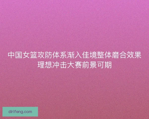 中国女篮攻防体系渐入佳境整体磨合效果理想冲击大赛前景可期