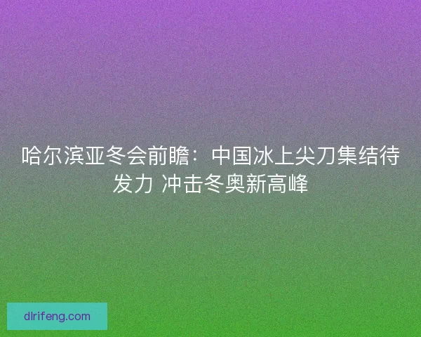 哈尔滨亚冬会前瞻：中国冰上尖刀集结待发力 冲击冬奥新高峰