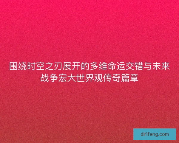 围绕时空之刃展开的多维命运交错与未来战争宏大世界观传奇篇章