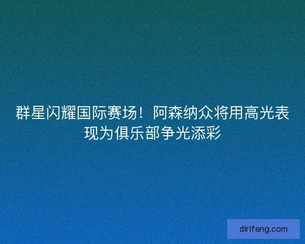 群星闪耀国际赛场！阿森纳众将用高光表现为俱乐部争光添彩