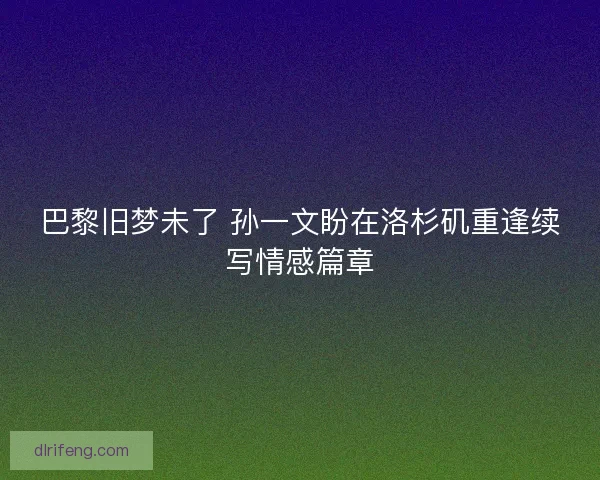 巴黎旧梦未了 孙一文盼在洛杉矶重逢续写情感篇章
