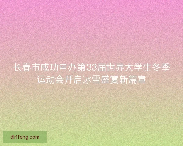 长春市成功申办第33届世界大学生冬季运动会开启冰雪盛宴新篇章
