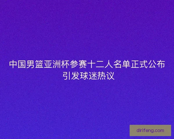 中国男篮亚洲杯参赛十二人名单正式公布 引发球迷热议