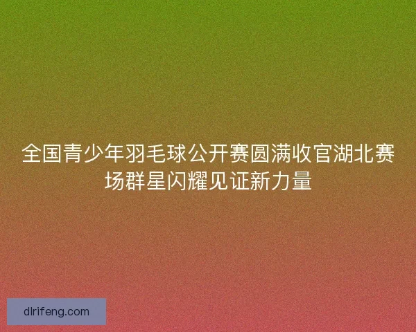 全国青少年羽毛球公开赛圆满收官湖北赛场群星闪耀见证新力量