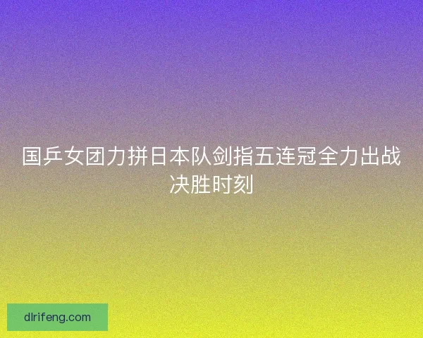 国乒女团力拼日本队剑指五连冠全力出战决胜时刻