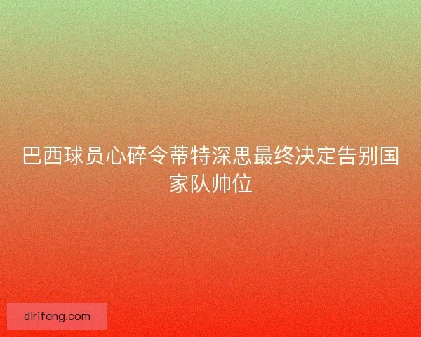 巴西球员心碎令蒂特深思最终决定告别国家队帅位