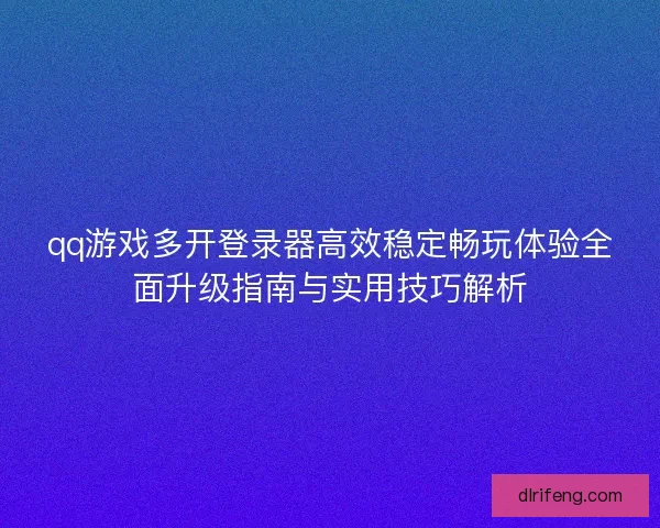 qq游戏多开登录器高效稳定畅玩体验全面升级指南与实用技巧解析