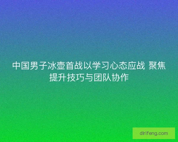 中国男子冰壶首战以学习心态应战 聚焦提升技巧与团队协作