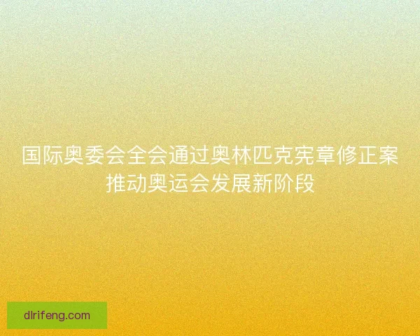 国际奥委会全会通过奥林匹克宪章修正案推动奥运会发展新阶段